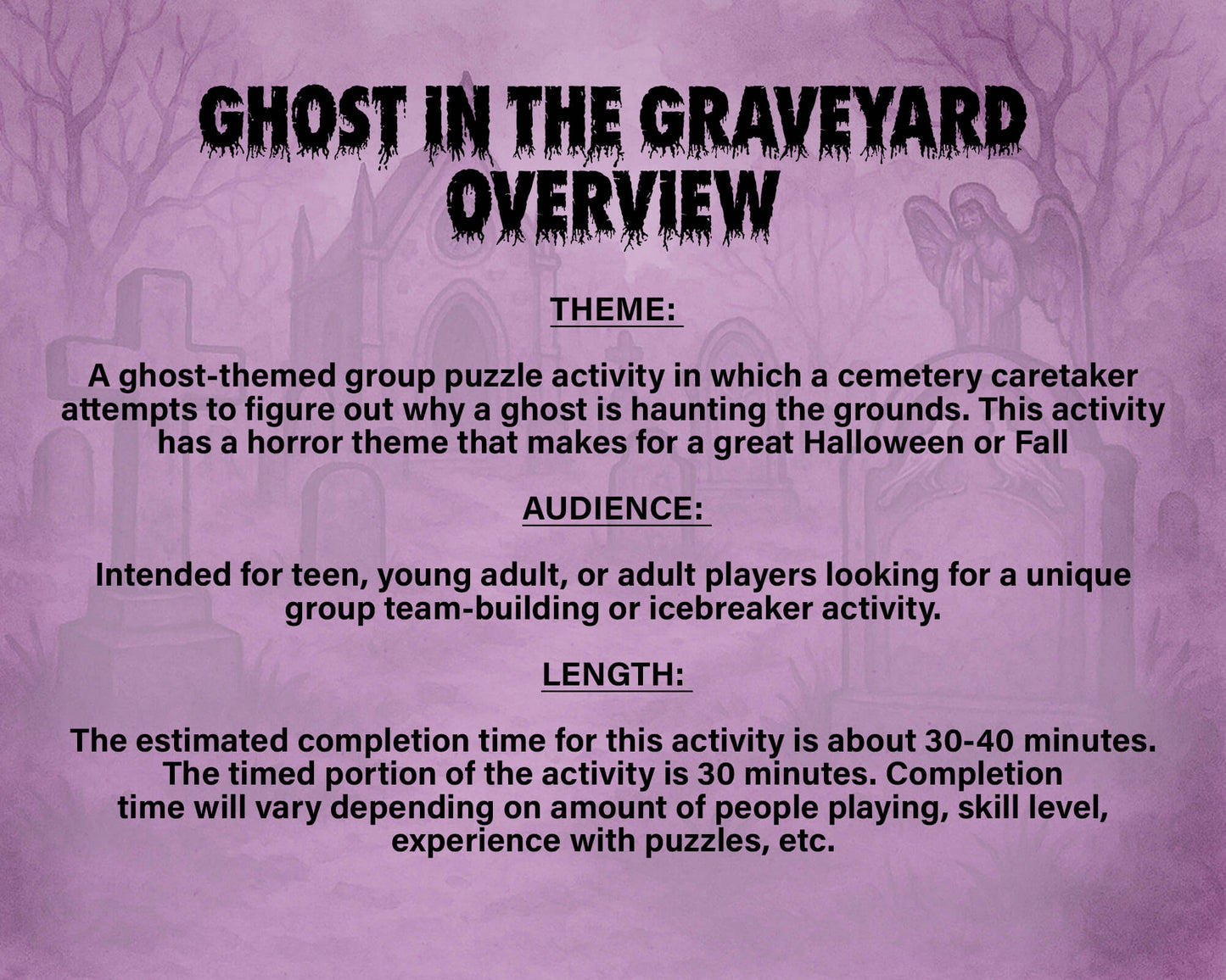 A printable Halloween escape room game called Ghost in the Graveyard with various puzzle sheets, story sheets, cemetery map, instructions, and facilitator guide all in printable PDF format. A 30 minute group activity for team-building or use as an icebreaker game.