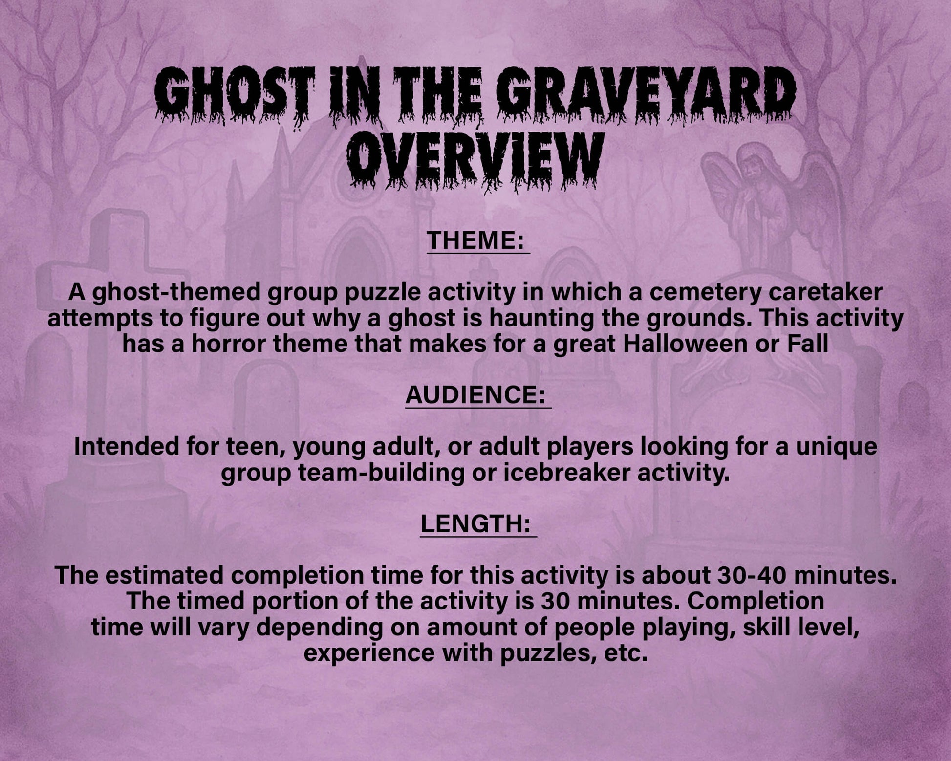 A printable Halloween escape room game called Ghost in the Graveyard with various puzzle sheets, story sheets, cemetery map, instructions, and facilitator guide all in printable PDF format. A 30 minute group activity for team-building or use as an icebreaker game.